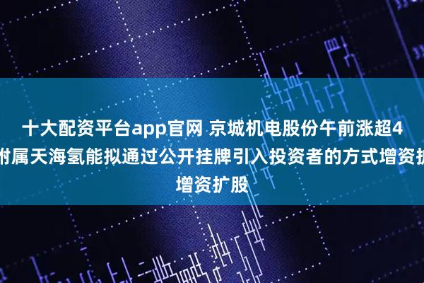 十大配资平台app官网 京城机电股份午前涨超4% 附属天海氢能拟通过公开挂牌引入投资者的方式增资扩股