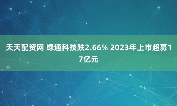 天天配资网 绿通科技跌2.66% 2023年上市超募17亿元