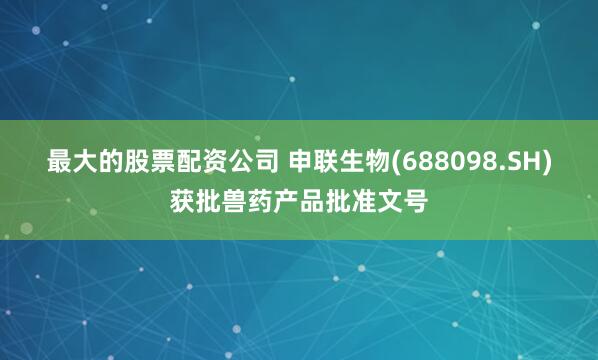 最大的股票配资公司 申联生物(688098.SH)获批兽药产品批准文号