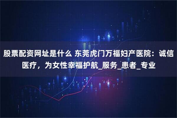 股票配资网址是什么 东莞虎门万福妇产医院：诚信医疗，为女性幸福护航_服务_患者_专业