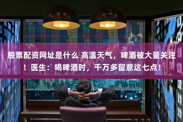 股票配资网址是什么 高温天气，啤酒被大量关注！医生：喝啤酒时，千万多留意这七点！