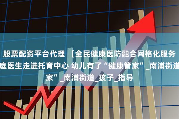 股票配资平台代理 【全民健康医防融合网格化服务】浦城：家庭医生走进托育中心 幼儿有了“健康管家”_南浦街道_孩子_指导