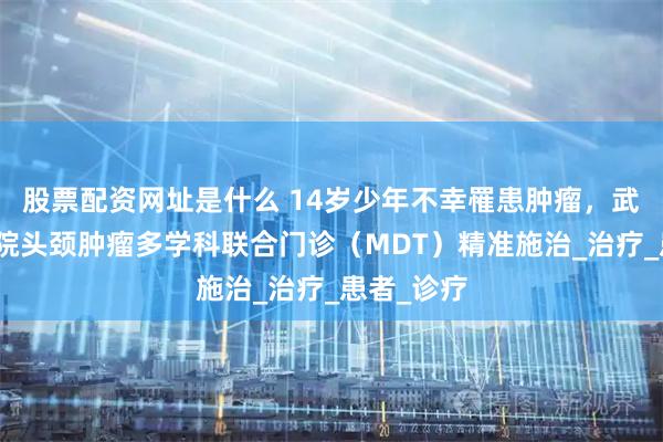 股票配资网址是什么 14岁少年不幸罹患肿瘤，武大人民医院头颈肿瘤多学科联合门诊（MDT）精准施治_治疗_患者_诊疗