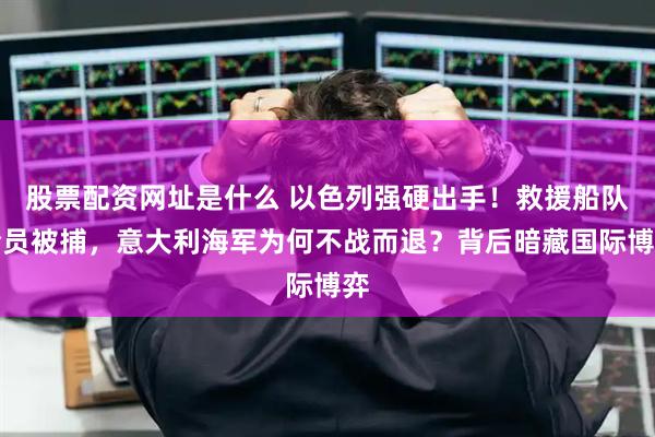 股票配资网址是什么 以色列强硬出手！救援船队全员被捕，意大利海军为何不战而退？背后暗藏国际博弈