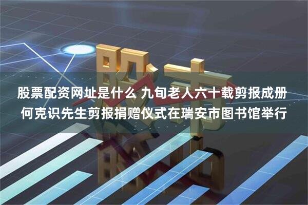 股票配资网址是什么 九旬老人六十载剪报成册 何克识先生剪报捐赠仪式在瑞安市图书馆举行