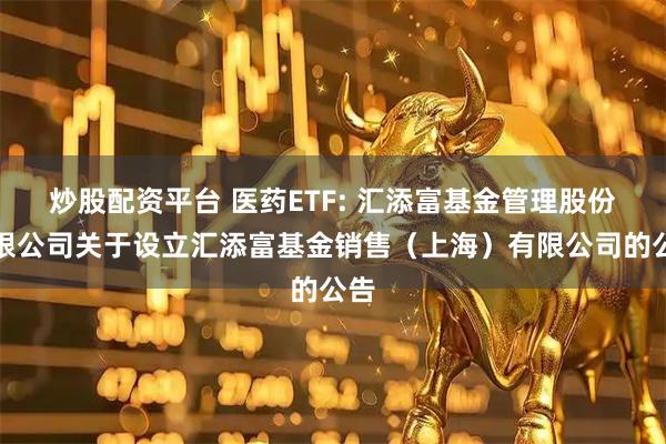 炒股配资平台 医药ETF: 汇添富基金管理股份有限公司关于设立汇添富基金销售（上海）有限公司的公告