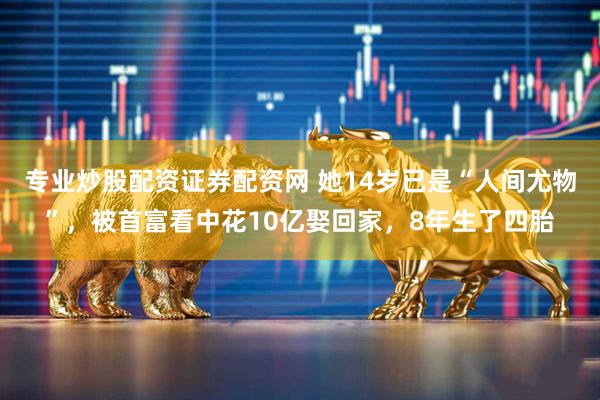 专业炒股配资证券配资网 她14岁已是“人间尤物”，被首富看中花10亿娶回家，8年生了四胎