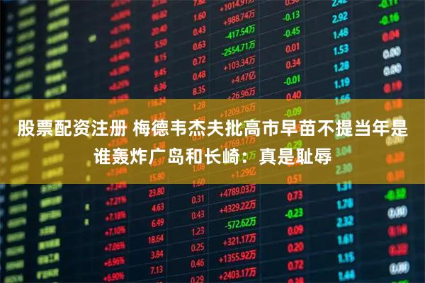 股票配资注册 梅德韦杰夫批高市早苗不提当年是谁轰炸广岛和长崎：真是耻辱