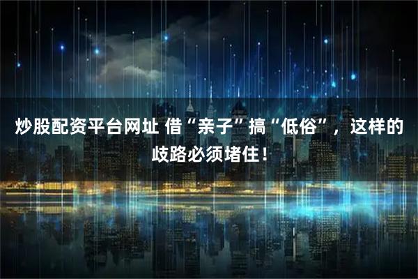 炒股配资平台网址 借“亲子”搞“低俗”，这样的歧路必须堵住！
