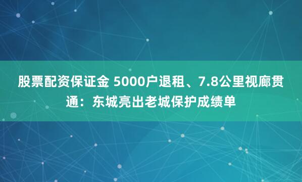 股票配资保证金 5000户退租、7.8公里视廊贯通：东城亮出老城保护成绩单