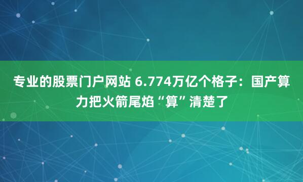 专业的股票门户网站 6.774万亿个格子：国产算力把火箭尾焰“算”清楚了